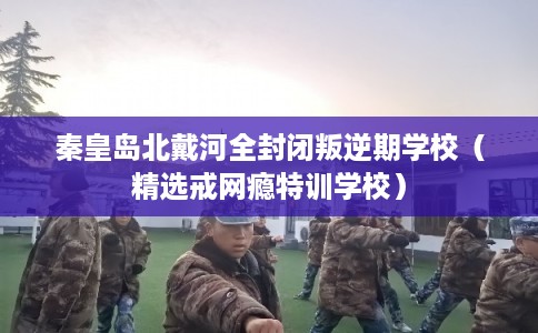秦皇岛北戴河全封闭叛逆期学校（精选戒网瘾特训学校）