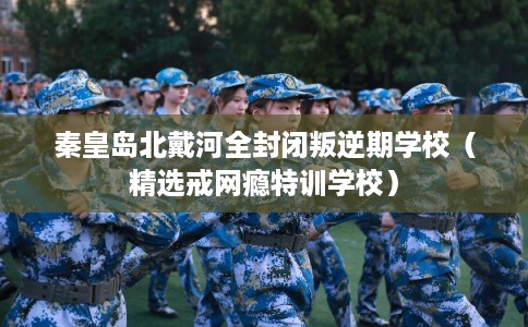 秦皇岛北戴河全封闭叛逆期学校（精选戒网瘾特训学校）