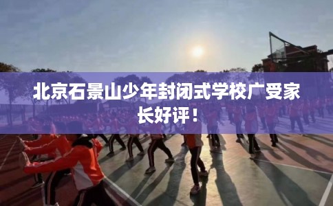北京石景山少年封闭式学校广受家长好评! 北京石景山少年封闭式学校广受家长好评!
