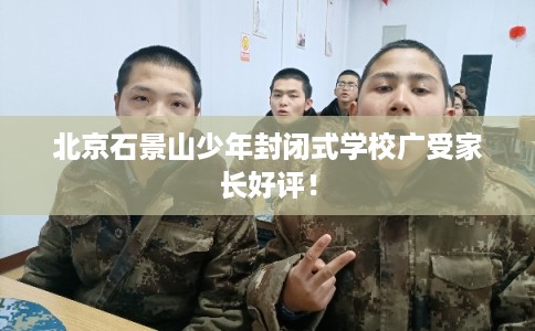 北京石景山少年封闭式学校广受家长好评! 北京石景山少年封闭式学校广受家长好评!