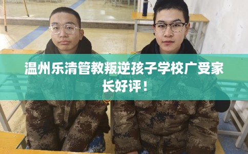 温州乐清管教叛逆孩子学校广受家长好评！