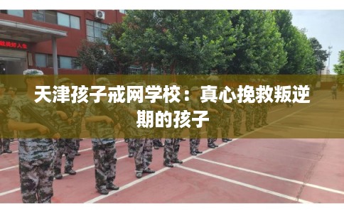 天津孩子戒网学校：真心挽救叛逆期的孩子