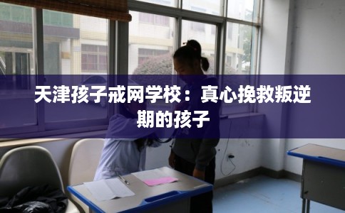 天津孩子戒网学校：真心挽救叛逆期的孩子