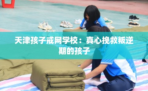 天津孩子戒网学校：真心挽救叛逆期的孩子