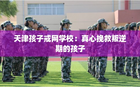 天津孩子戒网学校：真心挽救叛逆期的孩子