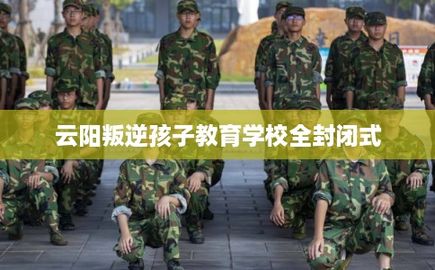 云阳叛逆孩子教育学校全封闭式