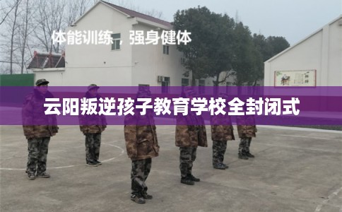 云阳叛逆孩子教育学校全封闭式