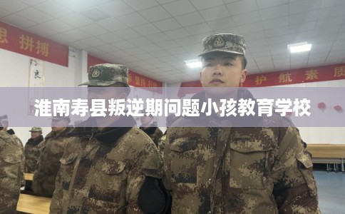淮南寿县叛逆期问题小孩教育学校