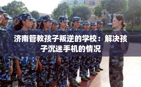 济南管教孩子叛逆的学校:解决孩子沉迷手机的情况 济南管教孩子叛逆的学校:解决孩子沉迷手机的情况