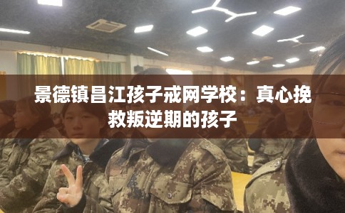 景德镇昌江孩子戒网学校：真心挽救叛逆期的孩子