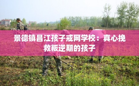 景德镇昌江孩子戒网学校：真心挽救叛逆期的孩子