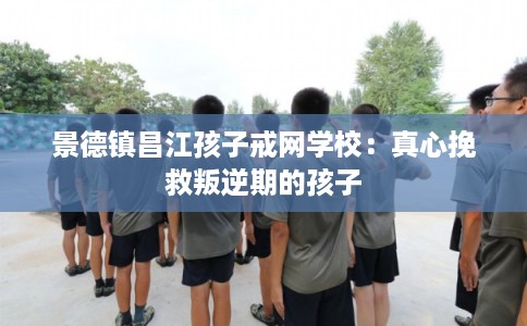 景德镇昌江孩子戒网学校：真心挽救叛逆期的孩子