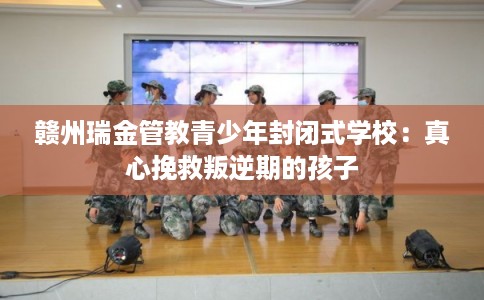 赣州瑞金管教青少年封闭式学校：真心挽救叛逆期的孩子