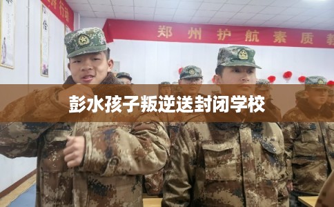 彭水孩子叛逆送封闭学校 彭水孩子叛逆送封闭学校