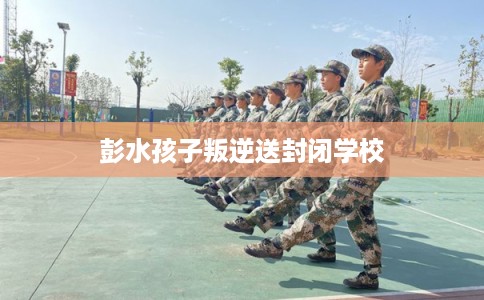 彭水孩子叛逆送封闭学校 彭水孩子叛逆送封闭学校