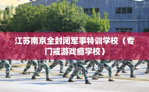 江苏南京全封闭军事特训学校（专门戒游戏瘾学校）
