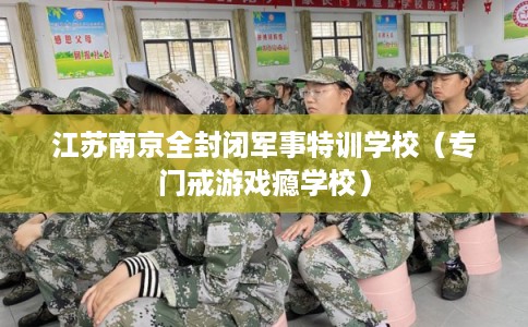 江苏南京全封闭军事特训学校（专门戒游戏瘾学校）
