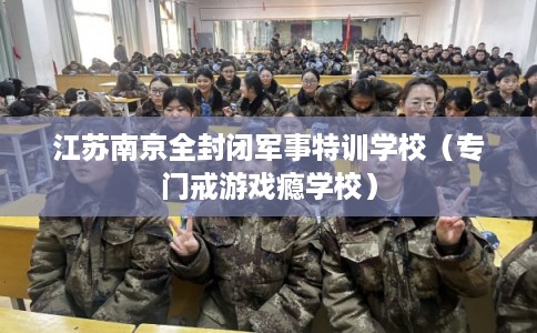 江苏南京全封闭军事特训学校（专门戒游戏瘾学校）