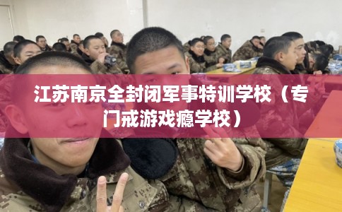 江苏南京全封闭军事特训学校（专门戒游戏瘾学校）
