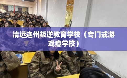 清远连州叛逆教育学校（专门戒游戏瘾学校）