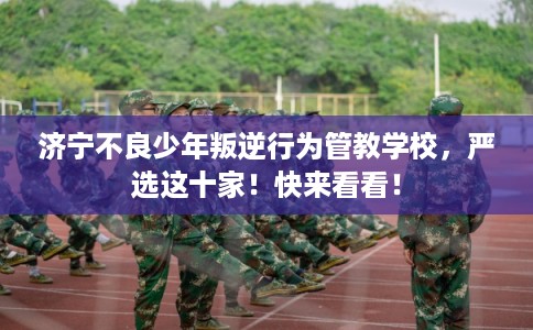 济宁不良少年叛逆行为管教学校，严选这十家！快来看看！