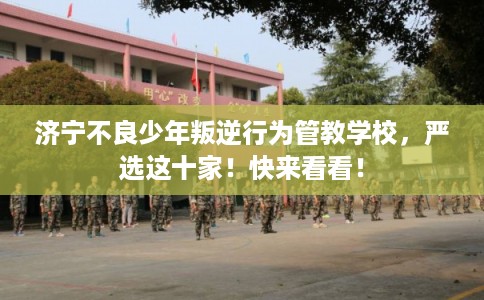 济宁不良少年叛逆行为管教学校，严选这十家！快来看看！