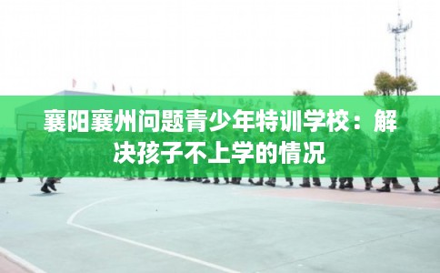 襄阳襄州问题青少年特训学校：解决孩子不上学的情况