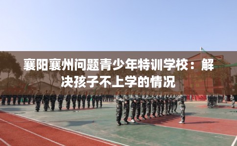 襄阳襄州问题青少年特训学校：解决孩子不上学的情况