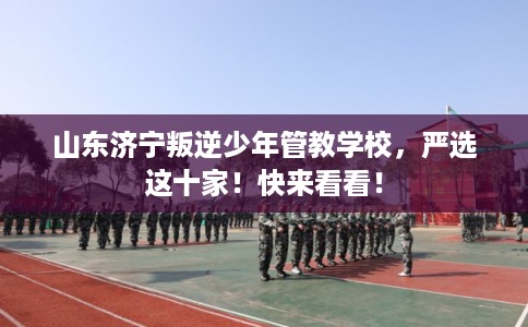 山东济宁叛逆少年管教学校，严选这十家！快来看看！