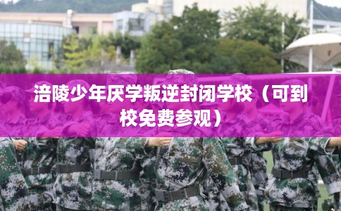 涪陵少年厌学叛逆封闭学校（可到校免费参观）