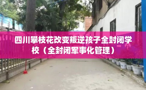 四川攀枝花改变叛逆孩子全封闭学校（全封闭军事化管理）