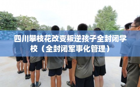 四川攀枝花改变叛逆孩子全封闭学校（全封闭军事化管理）
