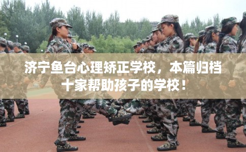 济宁鱼台心理矫正学校，本篇归档十家帮助孩子的学校！
