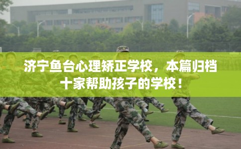 济宁鱼台心理矫正学校，本篇归档十家帮助孩子的学校！