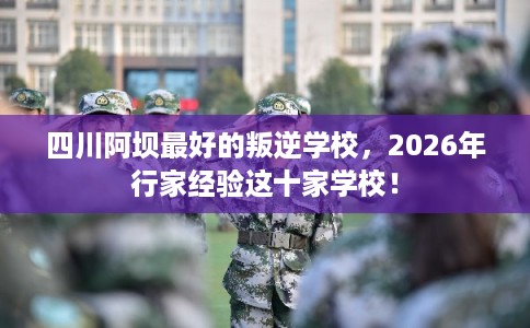 四川阿坝最好的叛逆学校，2026年行家经验这十家学校！
