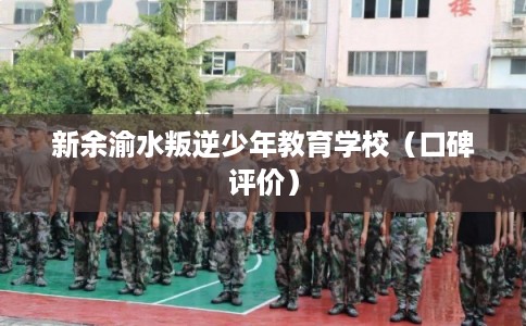 新余渝水叛逆少年教育学校（口碑评价）