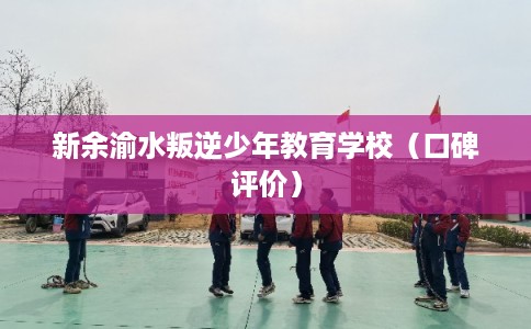 新余渝水叛逆少年教育学校（口碑评价）