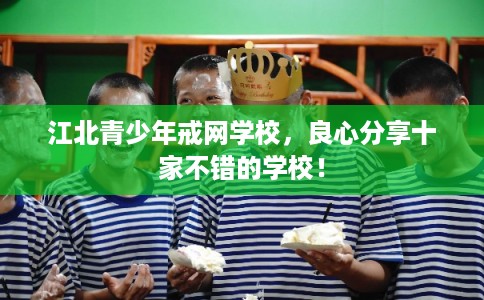 江北青少年戒网学校，良心分享十家不错的学校！