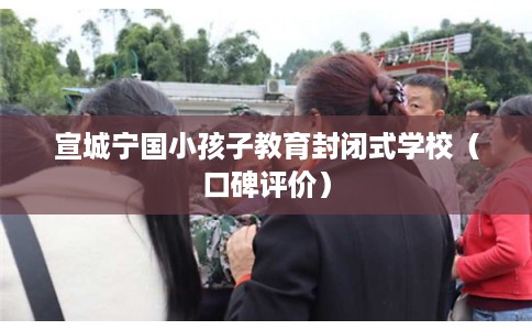 宣城宁国小孩子教育封闭式学校（口碑评价）
