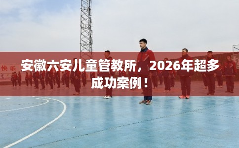 安徽六安儿童管教所，2026年超多成功案例！