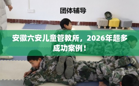 安徽六安儿童管教所，2026年超多成功案例！