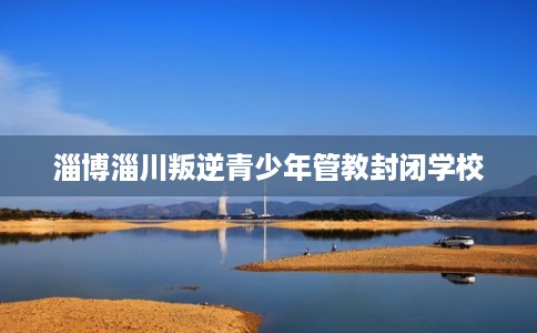 淄博淄川叛逆青少年管教封闭学校