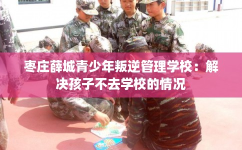枣庄薛城青少年叛逆管理学校：解决孩子不去学校的情况