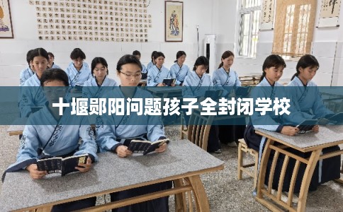 十堰郧阳问题孩子全封闭学校