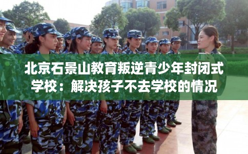 北京石景山教育叛逆青少年封闭式学校：解决孩子不去学校的情况
