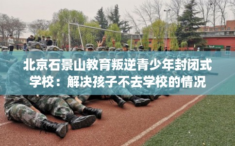 北京石景山教育叛逆青少年封闭式学校：解决孩子不去学校的情况