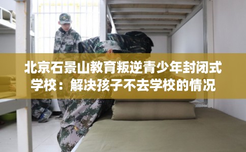 北京石景山教育叛逆青少年封闭式学校：解决孩子不去学校的情况