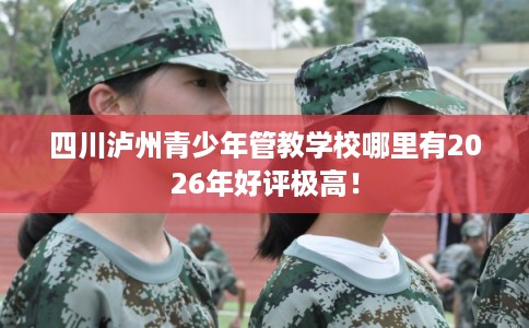 四川泸州青少年管教学校哪里有2026年好评极高! 四川泸州青少年管教学校哪里有2026年好评极高!