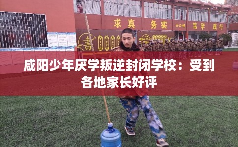 咸阳少年厌学叛逆封闭学校：受到各地家长好评