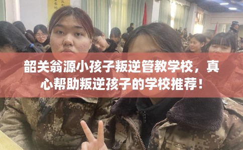 韶关翁源小孩子叛逆管教学校，真心帮助叛逆孩子的学校推荐！